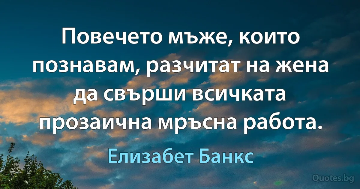 Повечето мъже, които познавам, разчитат на жена да свърши всичката прозаична мръсна работа. (Елизабет Банкс)