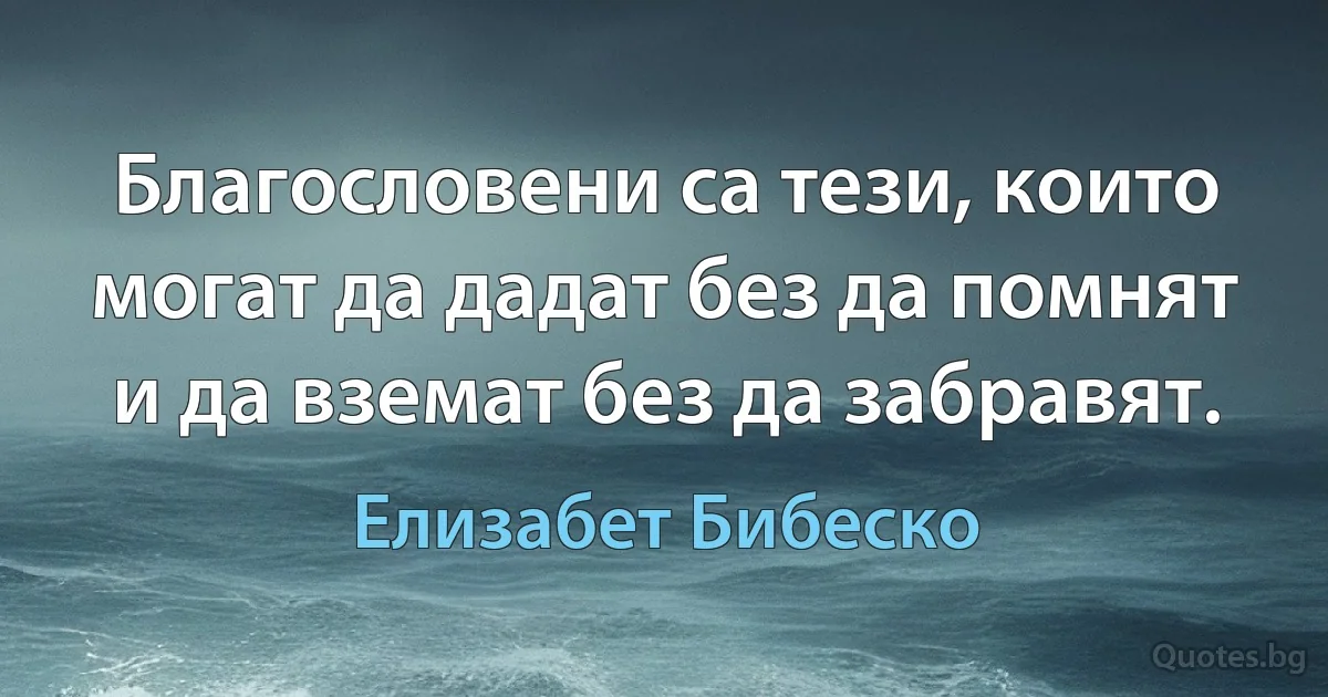 Благословени са тези, които могат да дадат без да помнят и да вземат без да забравят. (Елизабет Бибеско)