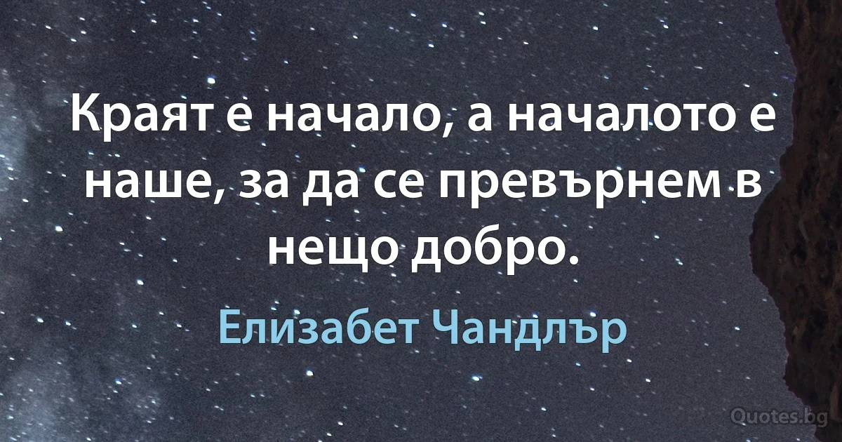 Краят е начало, а началото е наше, за да се превърнем в нещо добро. (Елизабет Чандлър)