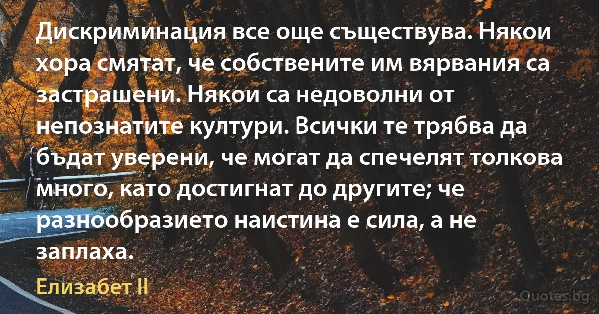 Дискриминация все още съществува. Някои хора смятат, че собствените им вярвания са застрашени. Някои са недоволни от непознатите култури. Всички те трябва да бъдат уверени, че могат да спечелят толкова много, като достигнат до другите; че разнообразието наистина е сила, а не заплаха. (Елизабет II)