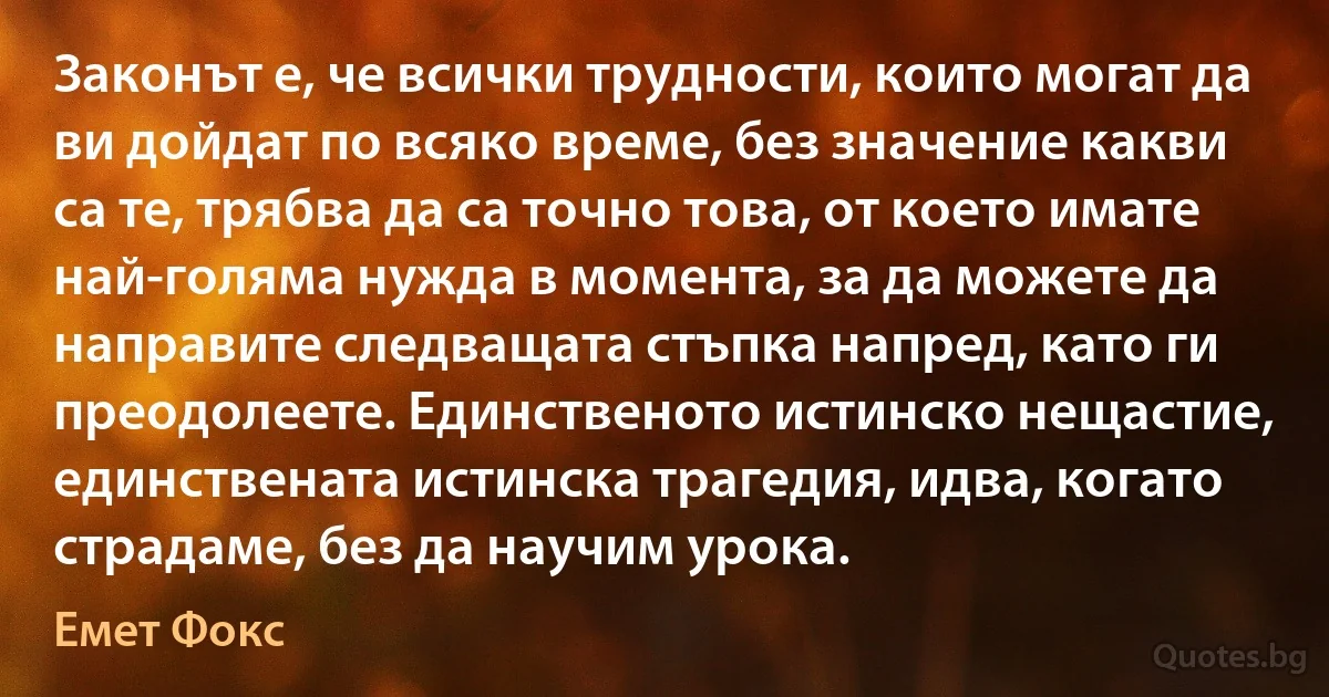 Законът е, че всички трудности, които могат да ви дойдат по всяко време, без значение какви са те, трябва да са точно това, от което имате най-голяма нужда в момента, за да можете да направите следващата стъпка напред, като ги преодолеете. Единственото истинско нещастие, единствената истинска трагедия, идва, когато страдаме, без да научим урока. (Емет Фокс)