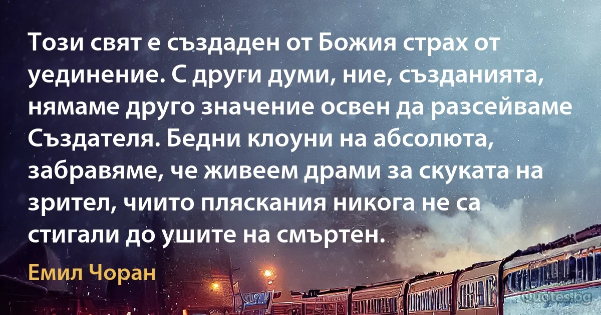 Този свят е създаден от Божия страх от уединение. С други думи, ние, създанията, нямаме друго значение освен да разсейваме Създателя. Бедни клоуни на абсолюта, забравяме, че живеем драми за скуката на зрител, чиито пляскания никога не са стигали до ушите на смъртен. (Емил Чоран)