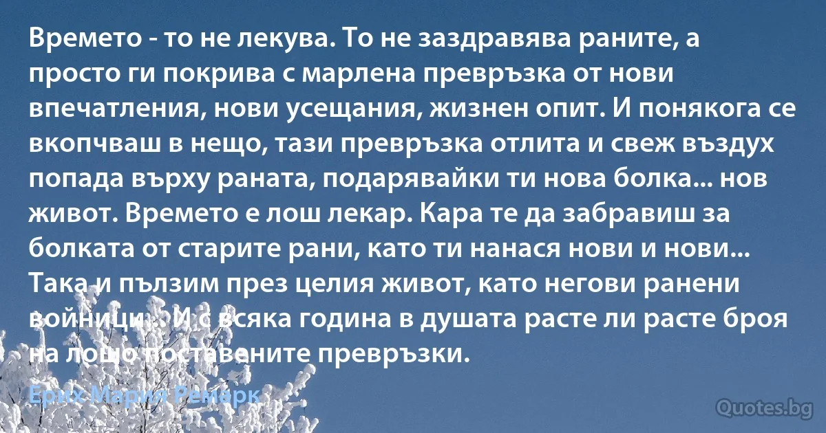 Времето - то не лекува. То не заздравява раните, а просто ги покрива с марлена превръзка от нови впечатления, нови усещания, жизнен опит. И понякога се вкопчваш в нещо, тази превръзка отлита и свеж въздух попада върху раната, подарявайки ти нова болка... нов живот. Времето е лош лекар. Кара те да забравиш за болката от старите рани, като ти нанася нови и нови... Така и пълзим през целия живот, като негови ранени войници... И с всяка година в душата расте ли расте броя на лошо поставените превръзки. (Ерих Мария Ремарк)