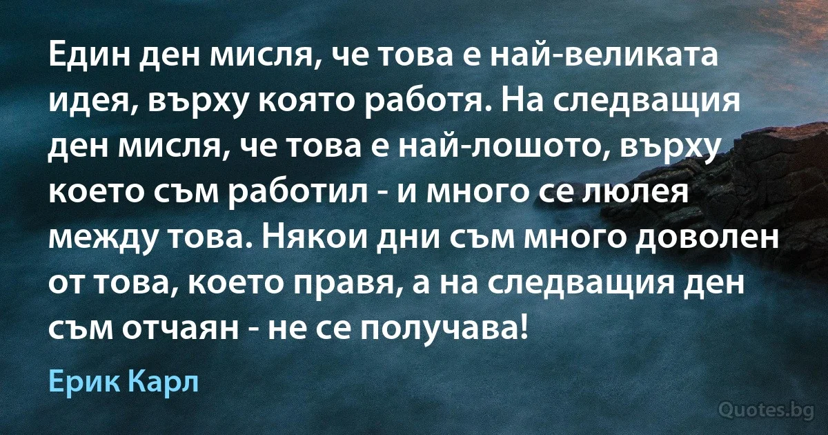 Един ден мисля, че това е най-великата идея, върху която работя. На следващия ден мисля, че това е най-лошото, върху което съм работил - и много се люлея между това. Някои дни съм много доволен от това, което правя, а на следващия ден съм отчаян - не се получава! (Ерик Карл)