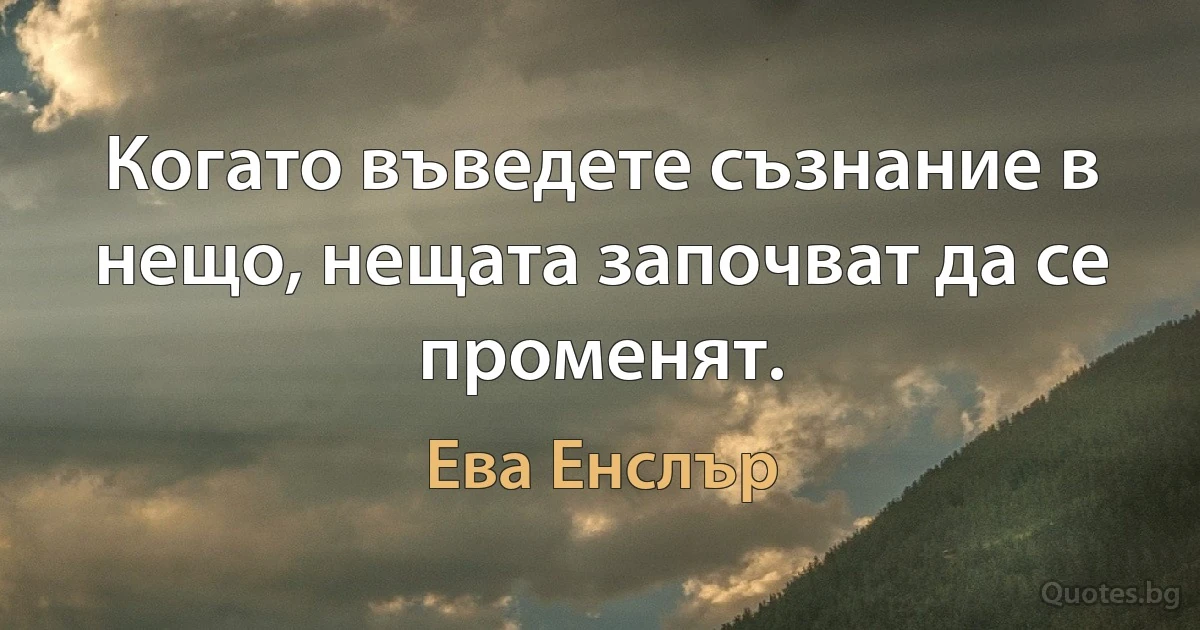 Когато въведете съзнание в нещо, нещата започват да се променят. (Ева Енслър)