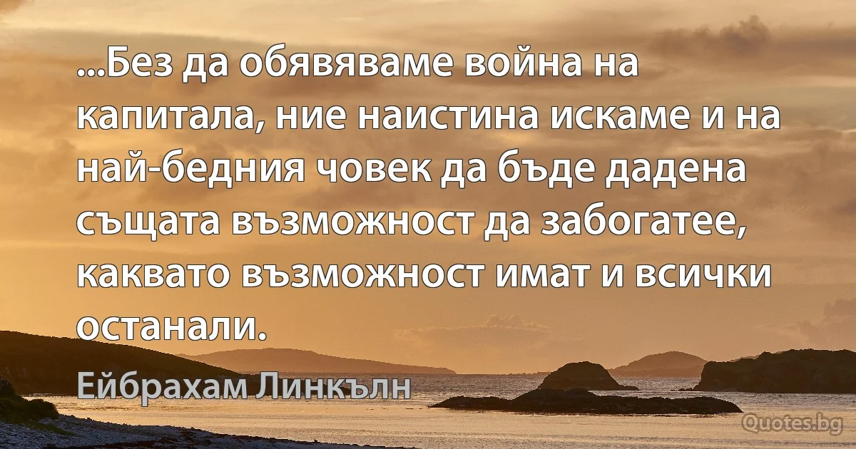 ...Без да обявяваме война на капитала, ние наистина искаме и на най-бедния човек да бъде дадена същата възможност да забогатее, каквато възможност имат и всички останали. (Ейбрахам Линкълн)