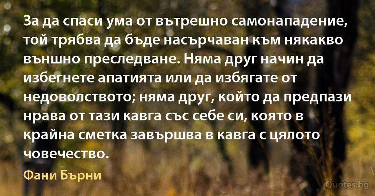 За да спаси ума от вътрешно самонападение, той трябва да бъде насърчаван към някакво външно преследване. Няма друг начин да избегнете апатията или да избягате от недоволството; няма друг, който да предпази нрава от тази кавга със себе си, която в крайна сметка завършва в кавга с цялото човечество. (Фани Бърни)