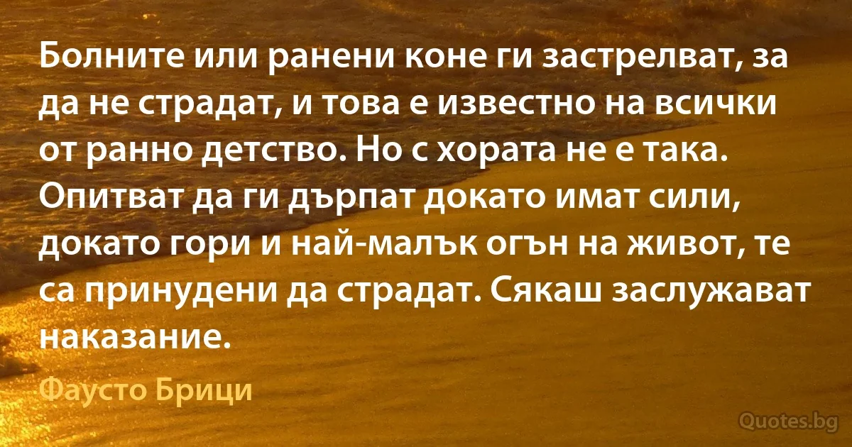 Болните или ранени коне ги застрелват, за да не страдат, и това е известно на всички от ранно детство. Но с хората не е така. Опитват да ги дърпат докато имат сили, докато гори и най-малък огън на живот, те са принудени да страдат. Сякаш заслужават наказание. (Фаусто Брици)