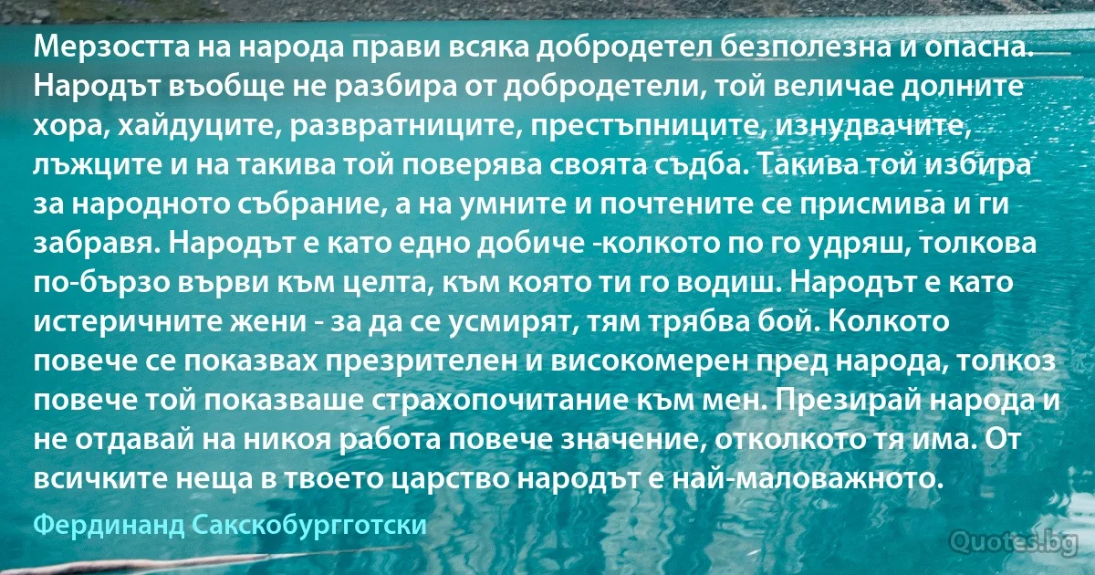 Мерзостта на народа прави всяка добродетел безполезна и опасна. Народът въобще не разбира от добродетели, той величае долните хора, хайдуците, развратниците, престъпниците, изнудвачите, лъжците и на такива той поверява своята съдба. Такива той избира за народното събрание, а на умните и почтените се присмива и ги забравя. Народът е като едно добиче ­колкото по го удряш, толкова по-бързо върви към целта, към която ти го водиш. Народът е като истеричните жени - за да се усмирят, тям трябва бой. Колкото повече се показвах презрителен и високомерен пред народа, толкоз повече той показваше страхопочитание към мен. Презирай народа и не отдавай на никоя работа повече значение, отколкото тя има. От всичките неща в твоето царство народът е най-маловажното. (Фердинанд Сакскобургготски)