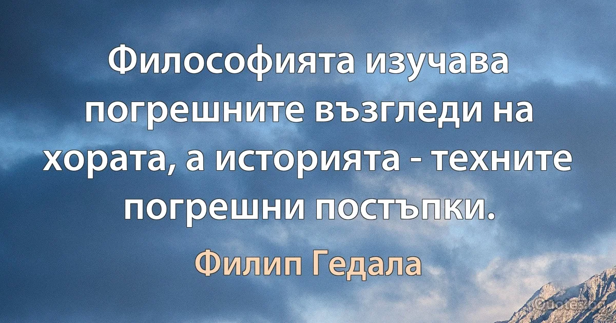 Философията изучава погрешните възгледи на хората, а историята - техните погрешни постъпки. (Филип Гедала)