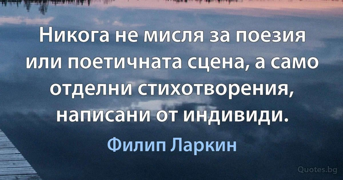 Никога не мисля за поезия или поетичната сцена, а само отделни стихотворения, написани от индивиди. (Филип Ларкин)