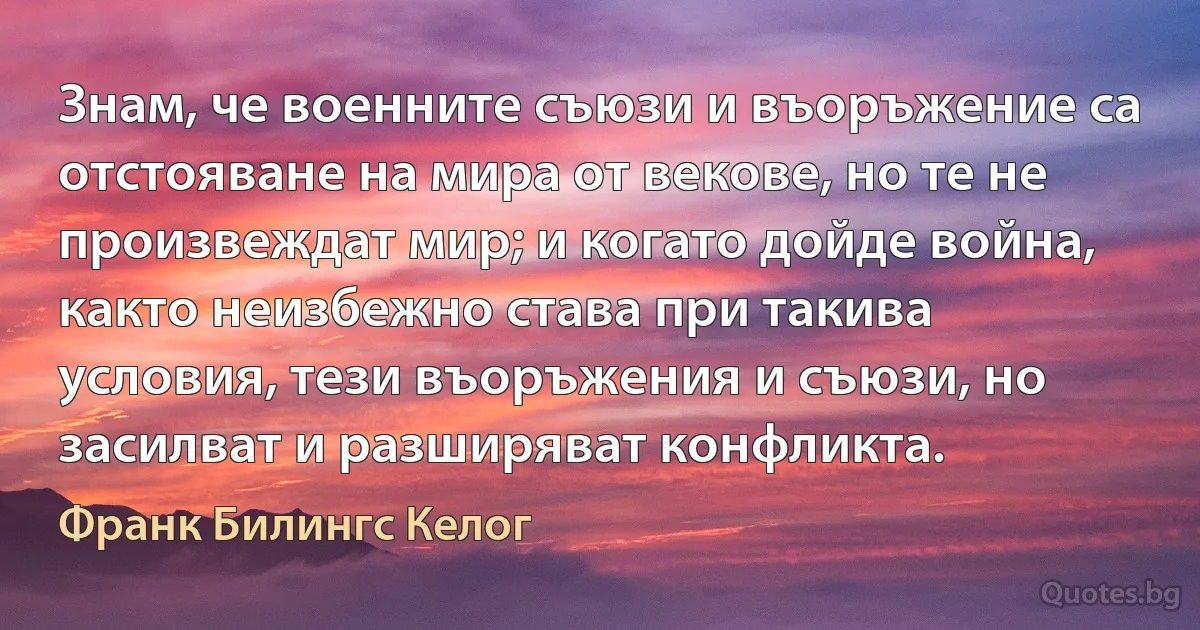 Знам, че военните съюзи и въоръжение са отстояване на мира от векове, но те не произвеждат мир; и когато дойде война, както неизбежно става при такива условия, тези въоръжения и съюзи, но засилват и разширяват конфликта. (Франк Билингс Келог)