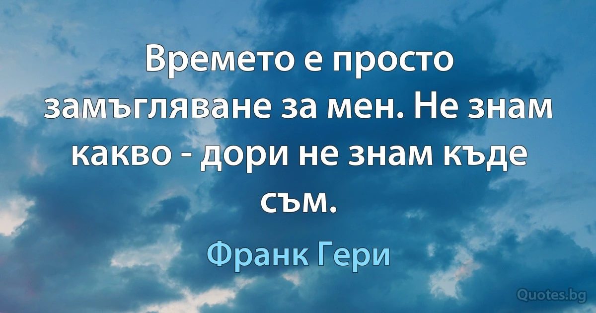 Времето е просто замъгляване за мен. Не знам какво - дори не знам къде съм. (Франк Гери)