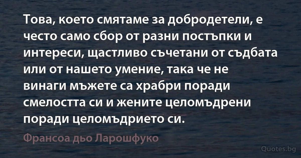 Това, което смятаме за добродетели, е често само сбор от разни постъпки и интереси, щастливо съчетани от съдбата или от нашето умение, така че не винаги мъжете са храбри поради смелостта си и жените целомъдрени поради целомъдрието си. (Франсоа дьо Ларошфуко)