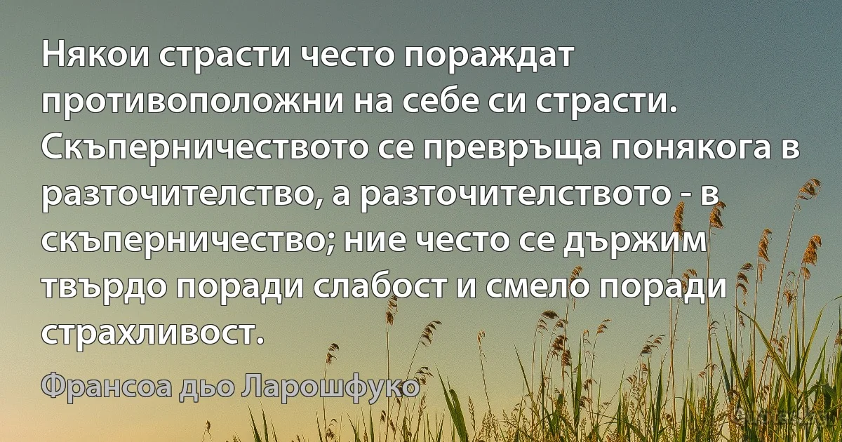 Някои страсти често пораждат противоположни на себе си страсти. Скъперничеството се превръща понякога в разточителство, а разточителството - в скъперничество; ние често се държим твърдо поради слабост и смело поради страхливост. (Франсоа дьо Ларошфуко)