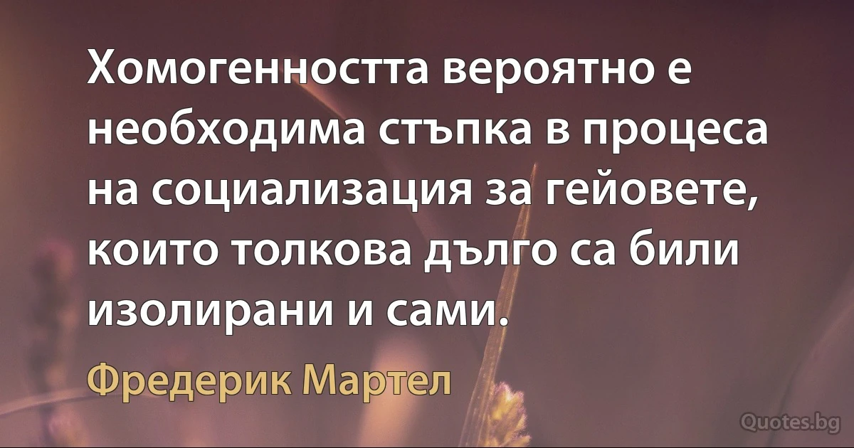 Хомогенността вероятно е необходима стъпка в процеса на социализация за гейовете, които толкова дълго са били изолирани и сами. (Фредерик Мартел)