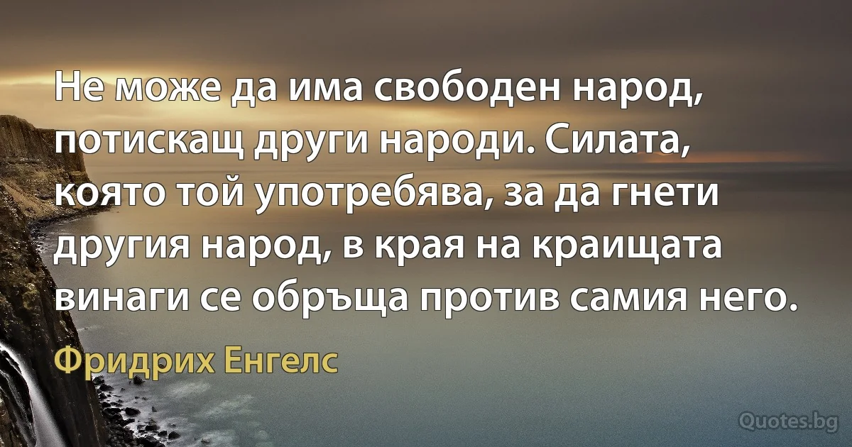 Не може да има свободен народ, потискащ други народи. Силата, която той употребява, за да гнети другия народ, в края на краищата винаги се обръща против самия него. (Фридрих Енгелс)