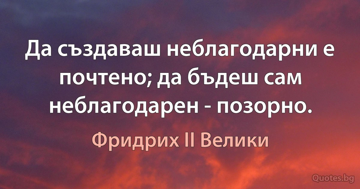 Да създаваш неблагодарни е почтено; да бъдеш сам неблагодарен - позорно. (Фридрих II Велики)