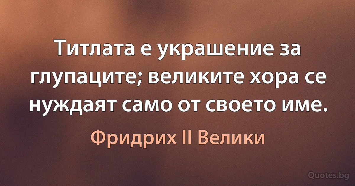 Титлата е украшение за глупаците; великите хора се нуждаят само от своето име. (Фридрих II Велики)