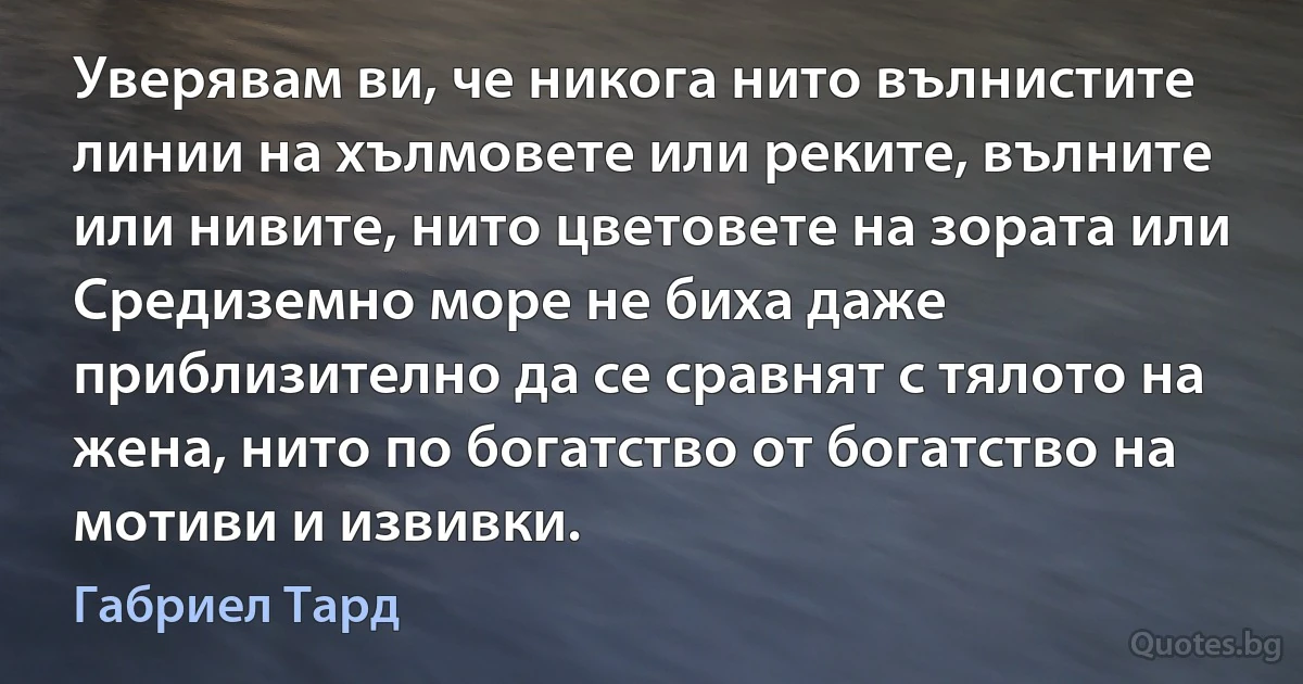 Уверявам ви, че никога нито вълнистите линии на хълмовете или реките, вълните или нивите, нито цветовете на зората или Средиземно море не биха даже приблизително да се сравнят с тялото на жена, нито по богатство от богатство на мотиви и извивки. (Габриел Тард)