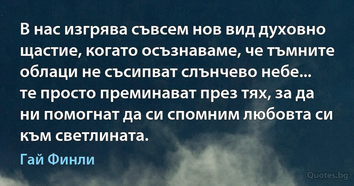 В нас изгрява съвсем нов вид духовно щастие, когато осъзнаваме, че тъмните облаци не съсипват слънчево небе... те просто преминават през тях, за да ни помогнат да си спомним любовта си към светлината. (Гай Финли)