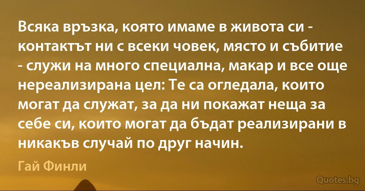 Всяка връзка, която имаме в живота си - контактът ни с всеки човек, място и събитие - служи на много специална, макар и все още нереализирана цел: Те са огледала, които могат да служат, за да ни покажат неща за себе си, които могат да бъдат реализирани в никакъв случай по друг начин. (Гай Финли)