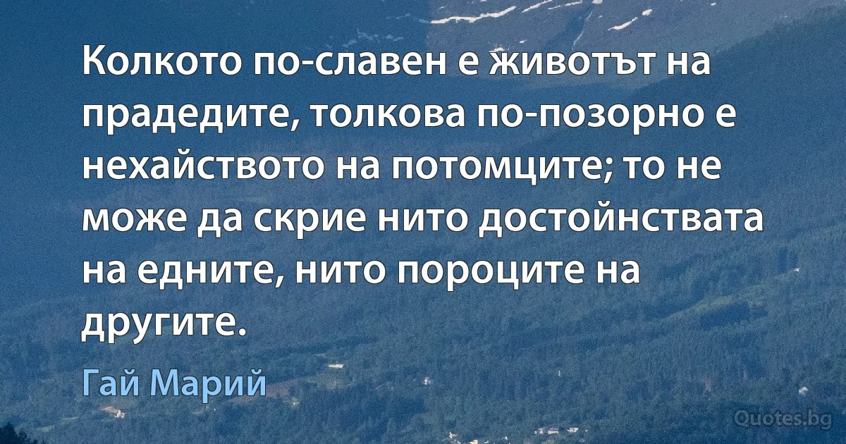 Колкото по-славен е животът на прадедите, толкова по-позорно е нехайството на потомците; то не може да скрие нито достойнствата на едните, нито пороците на другите. (Гай Марий)