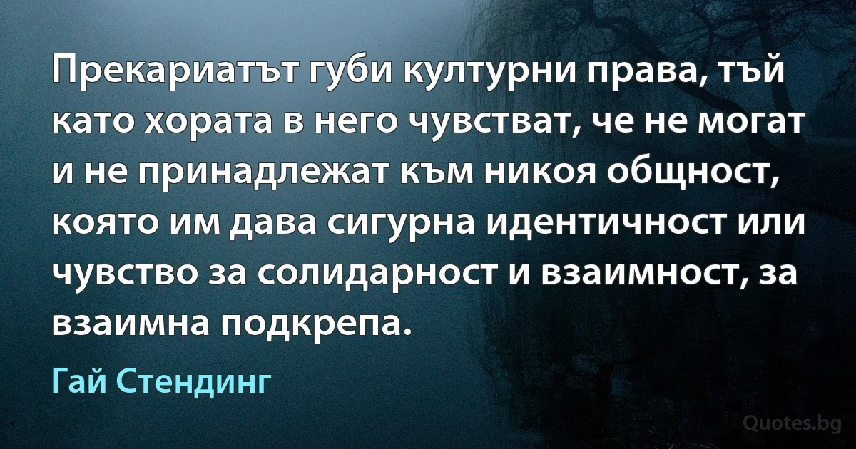 Прекариатът губи културни права, тъй като хората в него чувстват, че не могат и не принадлежат към никоя общност, която им дава сигурна идентичност или чувство за солидарност и взаимност, за взаимна подкрепа. (Гай Стендинг)