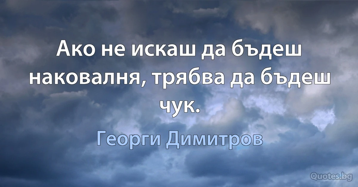 Ако не искаш да бъдеш наковалня, трябва да бъдеш чук. (Георги Димитров)