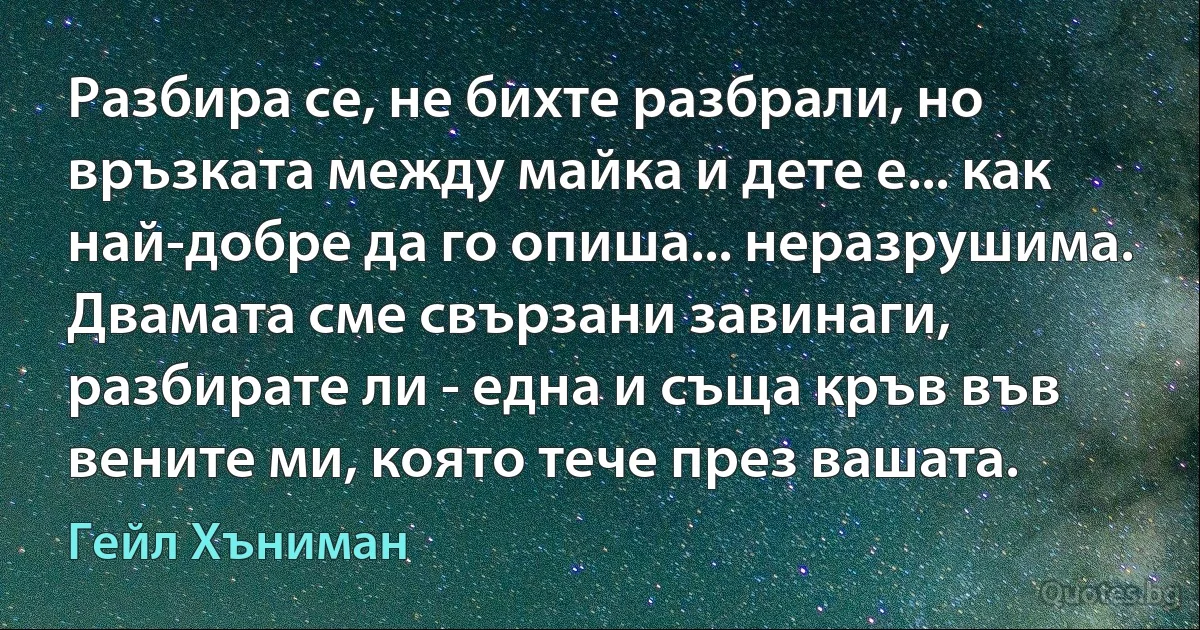 Разбира се, не бихте разбрали, но връзката между майка и дете е... как най-добре да го опиша... неразрушима. Двамата сме свързани завинаги, разбирате ли - една и съща кръв във вените ми, която тече през вашата. (Гейл Хъниман)