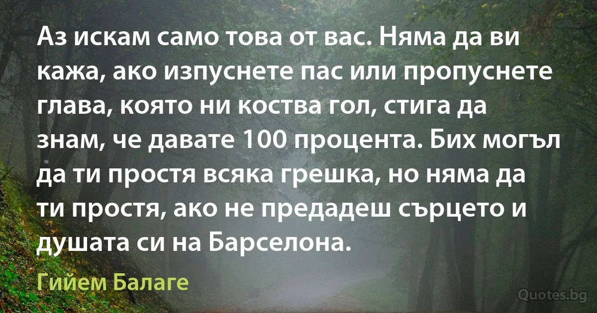 Аз искам само това от вас. Няма да ви кажа, ако изпуснете пас или пропуснете глава, която ни коства гол, стига да знам, че давате 100 процента. Бих могъл да ти простя всяка грешка, но няма да ти простя, ако не предадеш сърцето и душата си на Барселона. (Гийем Балаге)