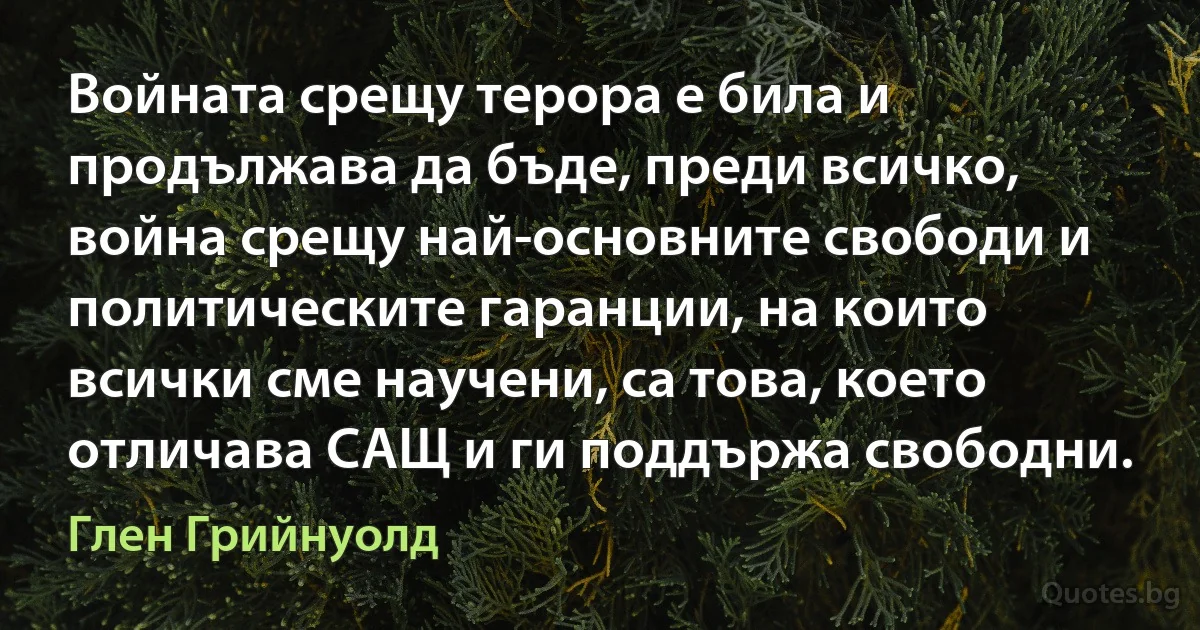 Войната срещу терора е била и продължава да бъде, преди всичко, война срещу най-основните свободи и политическите гаранции, на които всички сме научени, са това, което отличава САЩ и ги поддържа свободни. (Глен Грийнуолд)