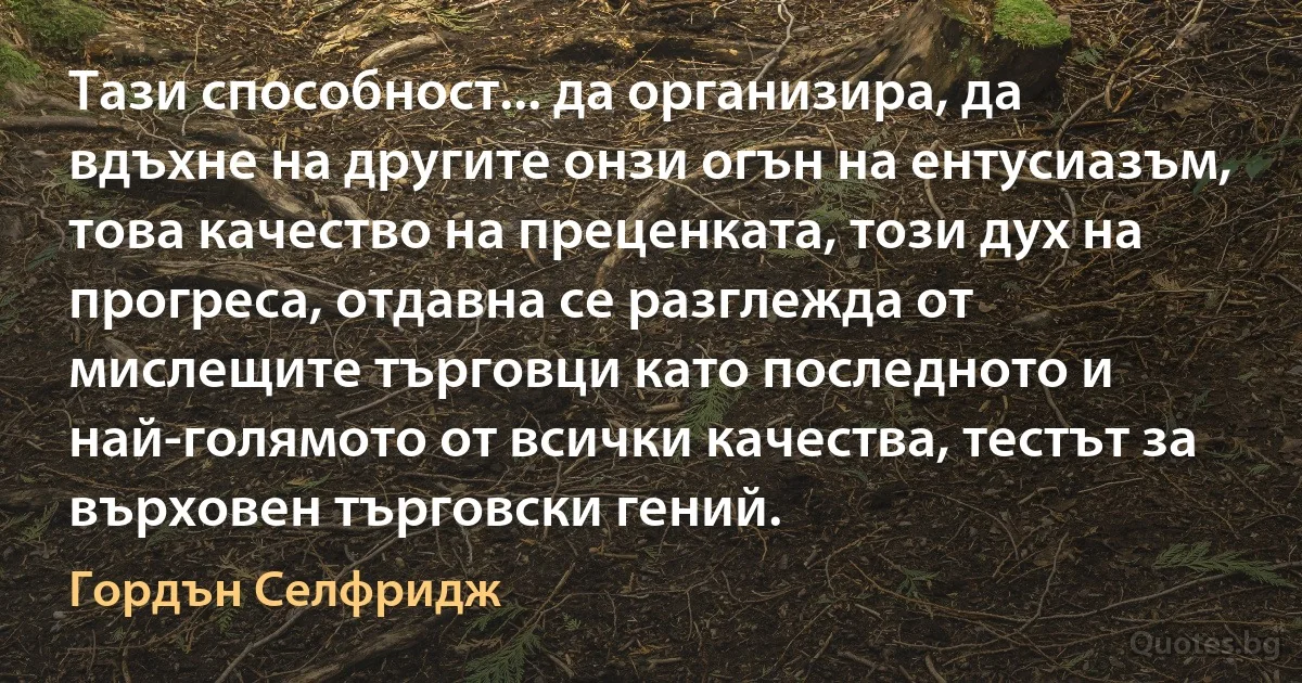 Тази способност... да организира, да вдъхне на другите онзи огън на ентусиазъм, това качество на преценката, този дух на прогреса, отдавна се разглежда от мислещите търговци като последното и най-голямото от всички качества, тестът за върховен търговски гений. (Гордън Селфридж)