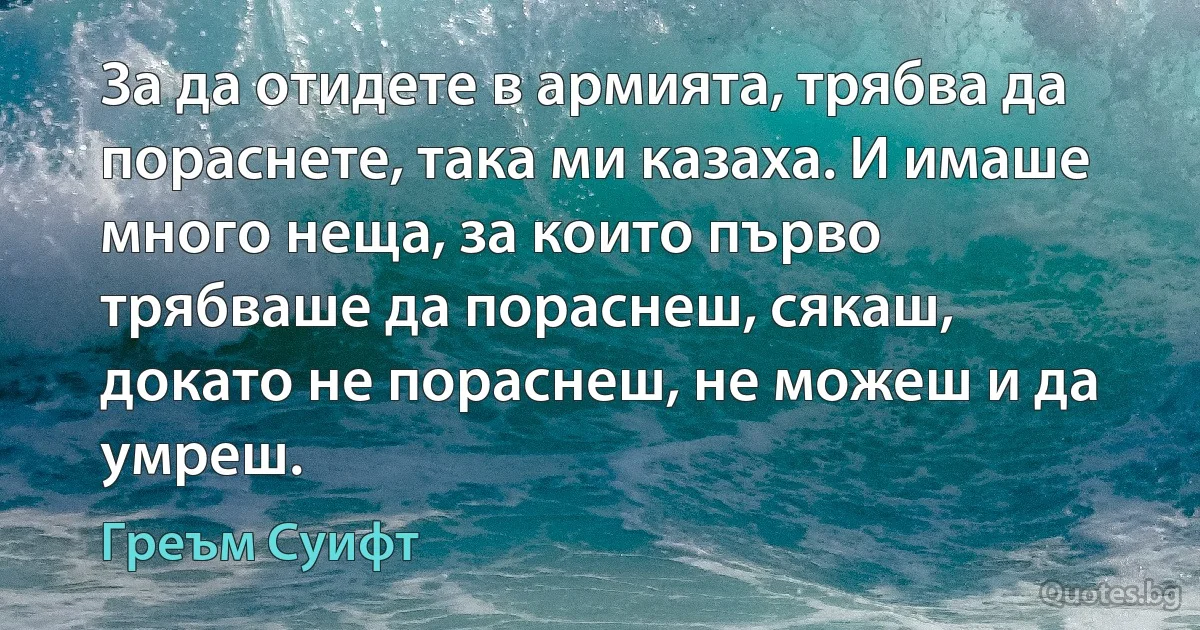 За да отидете в армията, трябва да пораснете, така ми казаха. И имаше много неща, за които първо трябваше да пораснеш, сякаш, докато не пораснеш, не можеш и да умреш. (Греъм Суифт)