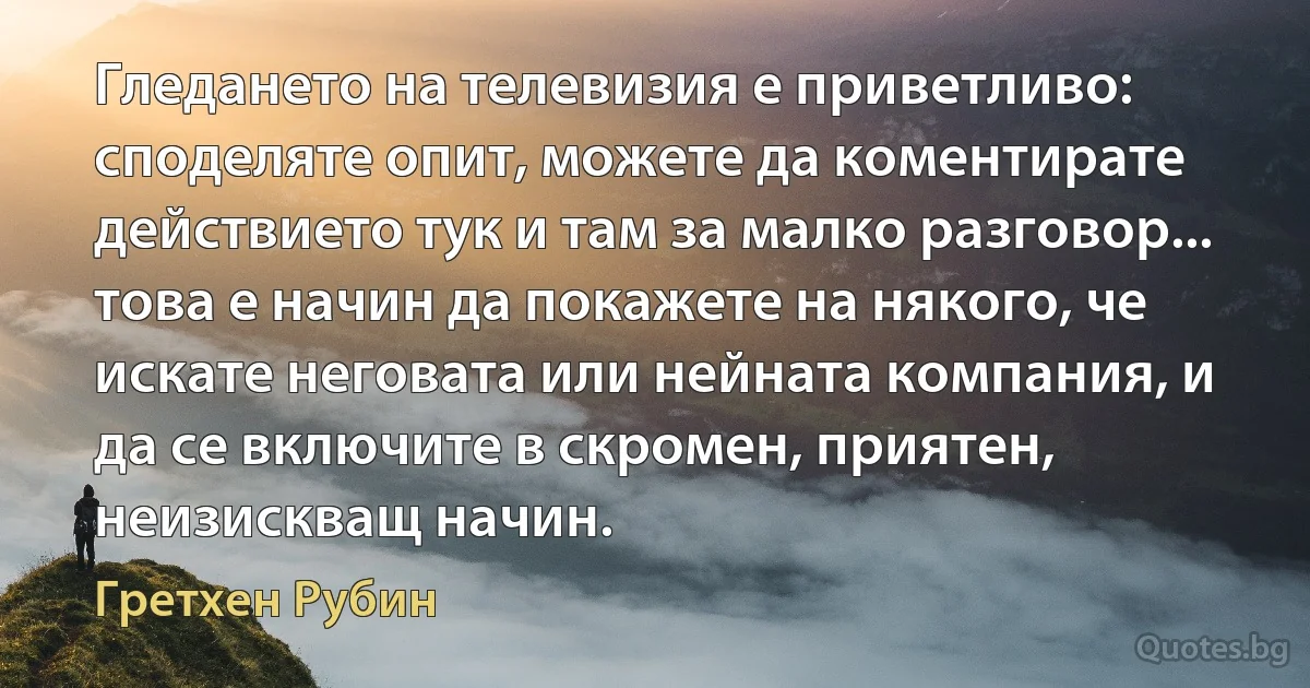 Гледането на телевизия е приветливо: споделяте опит, можете да коментирате действието тук и там за малко разговор... това е начин да покажете на някого, че искате неговата или нейната компания, и да се включите в скромен, приятен, неизискващ начин. (Гретхен Рубин)