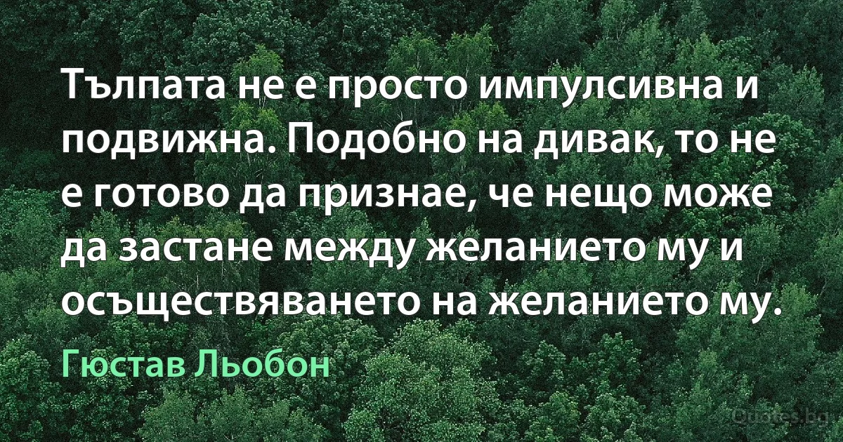 Тълпата не е просто импулсивна и подвижна. Подобно на дивак, то не е готово да признае, че нещо може да застане между желанието му и осъществяването на желанието му. (Гюстав Льобон)