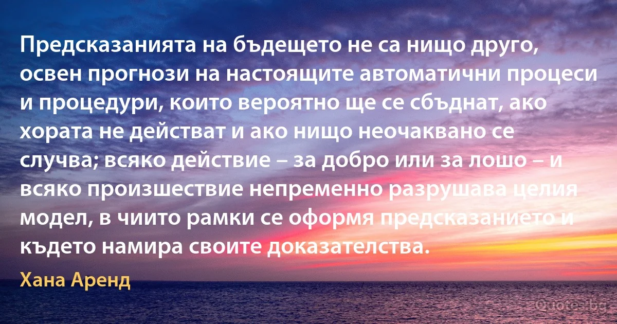 Предсказанията на бъдещето не са нищо друго, освен прогнози на настоящите автоматични процеси и процедури, които вероятно ще се сбъднат, ако хората не действат и ако нищо неочаквано се случва; всяко действие – за добро или за лошо – и всяко произшествие непременно разрушава целия модел, в чиито рамки се оформя предсказанието и където намира своите доказателства. (Хана Аренд)