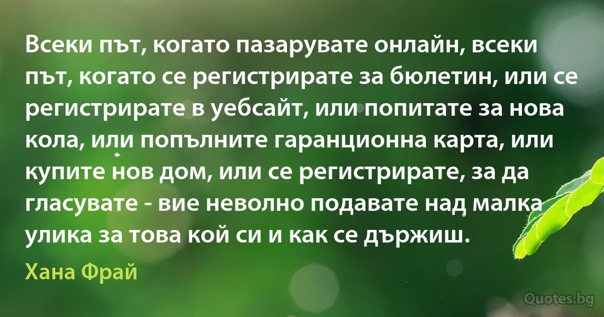 Всеки път, когато пазарувате онлайн, всеки път, когато се регистрирате за бюлетин, или се регистрирате в уебсайт, или попитате за нова кола, или попълните гаранционна карта, или купите нов дом, или се регистрирате, за да гласувате - вие неволно подавате над малка улика за това кой си и как се държиш. (Хана Фрай)