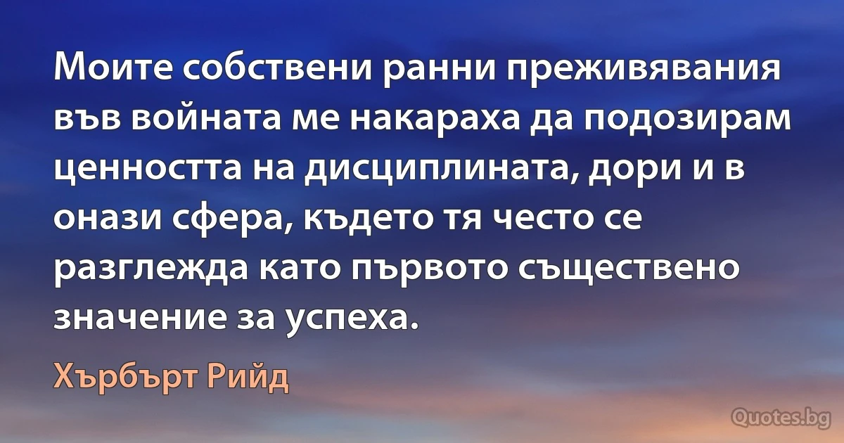 Моите собствени ранни преживявания във войната ме накараха да подозирам ценността на дисциплината, дори и в онази сфера, където тя често се разглежда като първото съществено значение за успеха. (Хърбърт Рийд)