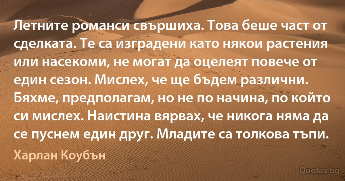 Летните романси свършиха. Това беше част от сделката. Те са изградени като някои растения или насекоми, не могат да оцелеят повече от един сезон. Мислех, че ще бъдем различни. Бяхме, предполагам, но не по начина, по който си мислех. Наистина вярвах, че никога няма да се пуснем един друг. Младите са толкова тъпи. (Харлан Коубън)