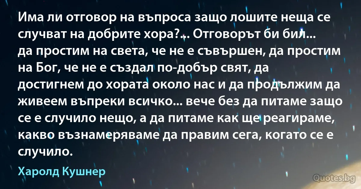 Има ли отговор на въпроса защо лошите неща се случват на добрите хора?... Отговорът би бил... да простим на света, че не е съвършен, да простим на Бог, че не е създал по-добър свят, да достигнем до хората около нас и да продължим да живеем въпреки всичко... вече без да питаме защо се е случило нещо, а да питаме как ще реагираме, какво възнамеряваме да правим сега, когато се е случило. (Харолд Кушнер)