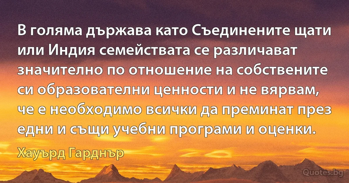 В голяма държава като Съединените щати или Индия семействата се различават значително по отношение на собствените си образователни ценности и не вярвам, че е необходимо всички да преминат през едни и същи учебни програми и оценки. (Хауърд Гарднър)