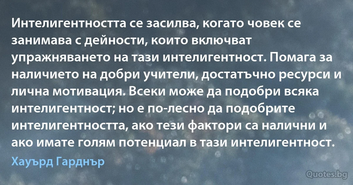 Интелигентността се засилва, когато човек се занимава с дейности, които включват упражняването на тази интелигентност. Помага за наличието на добри учители, достатъчно ресурси и лична мотивация. Всеки може да подобри всяка интелигентност; но е по-лесно да подобрите интелигентността, ако тези фактори са налични и ако имате голям потенциал в тази интелигентност. (Хауърд Гарднър)