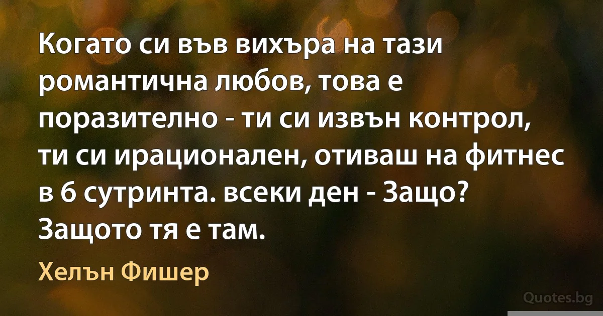 Когато си във вихъра на тази романтична любов, това е поразително - ти си извън контрол, ти си ирационален, отиваш на фитнес в 6 сутринта. всеки ден - Защо? Защото тя е там. (Хелън Фишер)