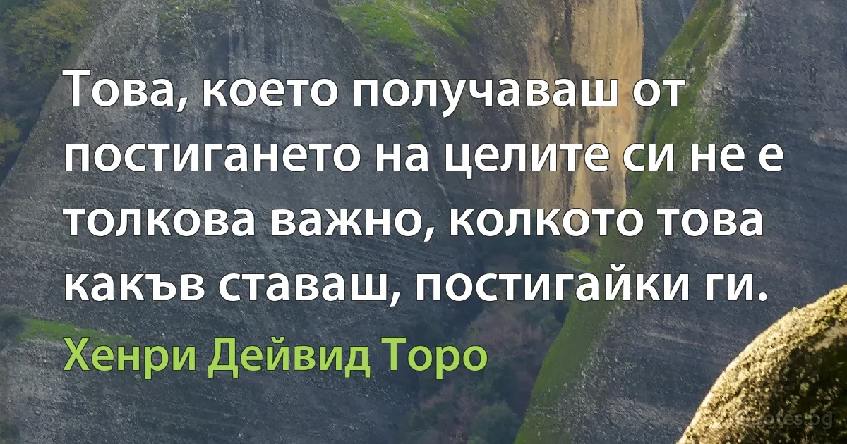 Това, което получаваш от постигането на целите си не е толкова важно, колкото това какъв ставаш, постигайки ги. (Хенри Дейвид Торо)