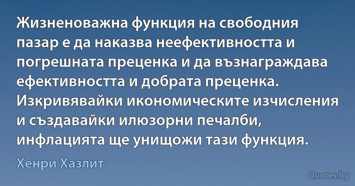 Жизненоважна функция на свободния пазар е да наказва неефективността и погрешната преценка и да възнаграждава ефективността и добрата преценка. Изкривявайки икономическите изчисления и създавайки илюзорни печалби, инфлацията ще унищожи тази функция. (Хенри Хазлит)