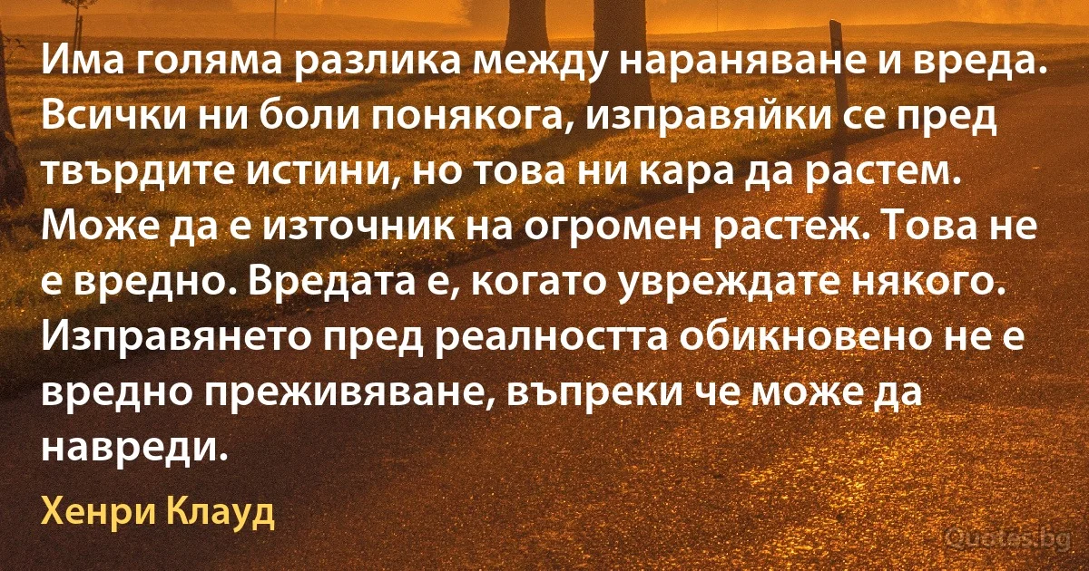 Има голяма разлика между нараняване и вреда. Всички ни боли понякога, изправяйки се пред твърдите истини, но това ни кара да растем. Може да е източник на огромен растеж. Това не е вредно. Вредата е, когато увреждате някого. Изправянето пред реалността обикновено не е вредно преживяване, въпреки че може да навреди. (Хенри Клауд)