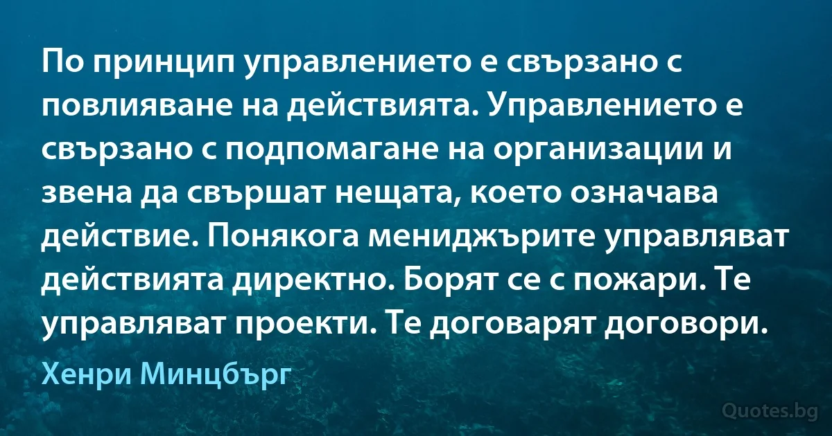 По принцип управлението е свързано с повлияване на действията. Управлението е свързано с подпомагане на организации и звена да свършат нещата, което означава действие. Понякога мениджърите управляват действията директно. Борят се с пожари. Те управляват проекти. Те договарят договори. (Хенри Минцбърг)