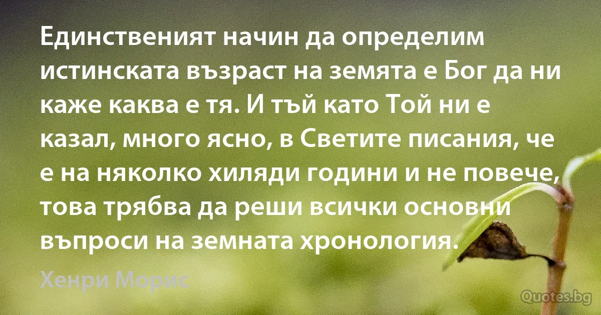 Единственият начин да определим истинската възраст на земята е Бог да ни каже каква е тя. И тъй като Той ни е казал, много ясно, в Светите писания, че е на няколко хиляди години и не повече, това трябва да реши всички основни въпроси на земната хронология. (Хенри Морис)