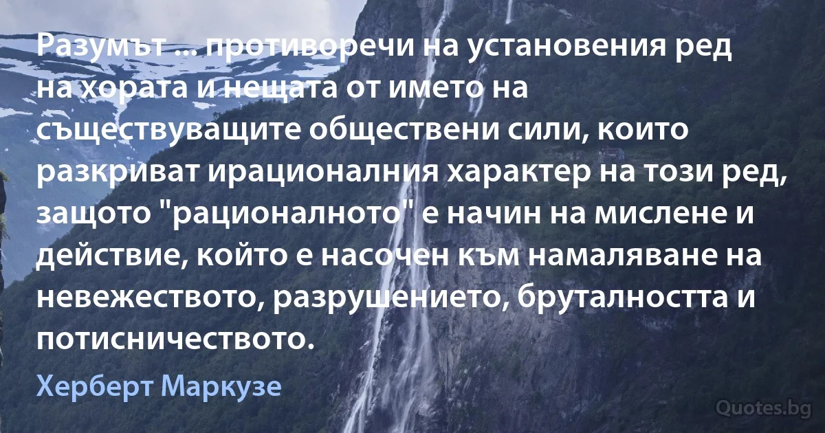 Разумът ... противоречи на установения ред на хората и нещата от името на съществуващите обществени сили, които разкриват ирационалния характер на този ред, защото "рационалното" е начин на мислене и действие, който е насочен към намаляване на невежеството, разрушението, бруталността и потисничеството. (Херберт Маркузе)